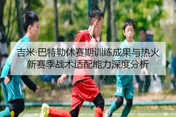 吉米·巴特勒休赛期训练成果与热火新赛季战术适配能力深度分析