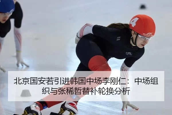 北京国安若引进韩国中场李刚仁：中场组织与张稀哲替补轮换分析